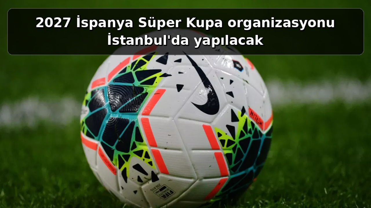 2027 İspanya Süper Kupa organizasyonu İstanbul'da yapılacak